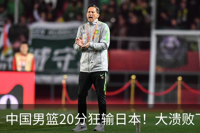 中国男篮20分狂输日本！大溃败下露出四块伤疤！再度崛起必须彻改